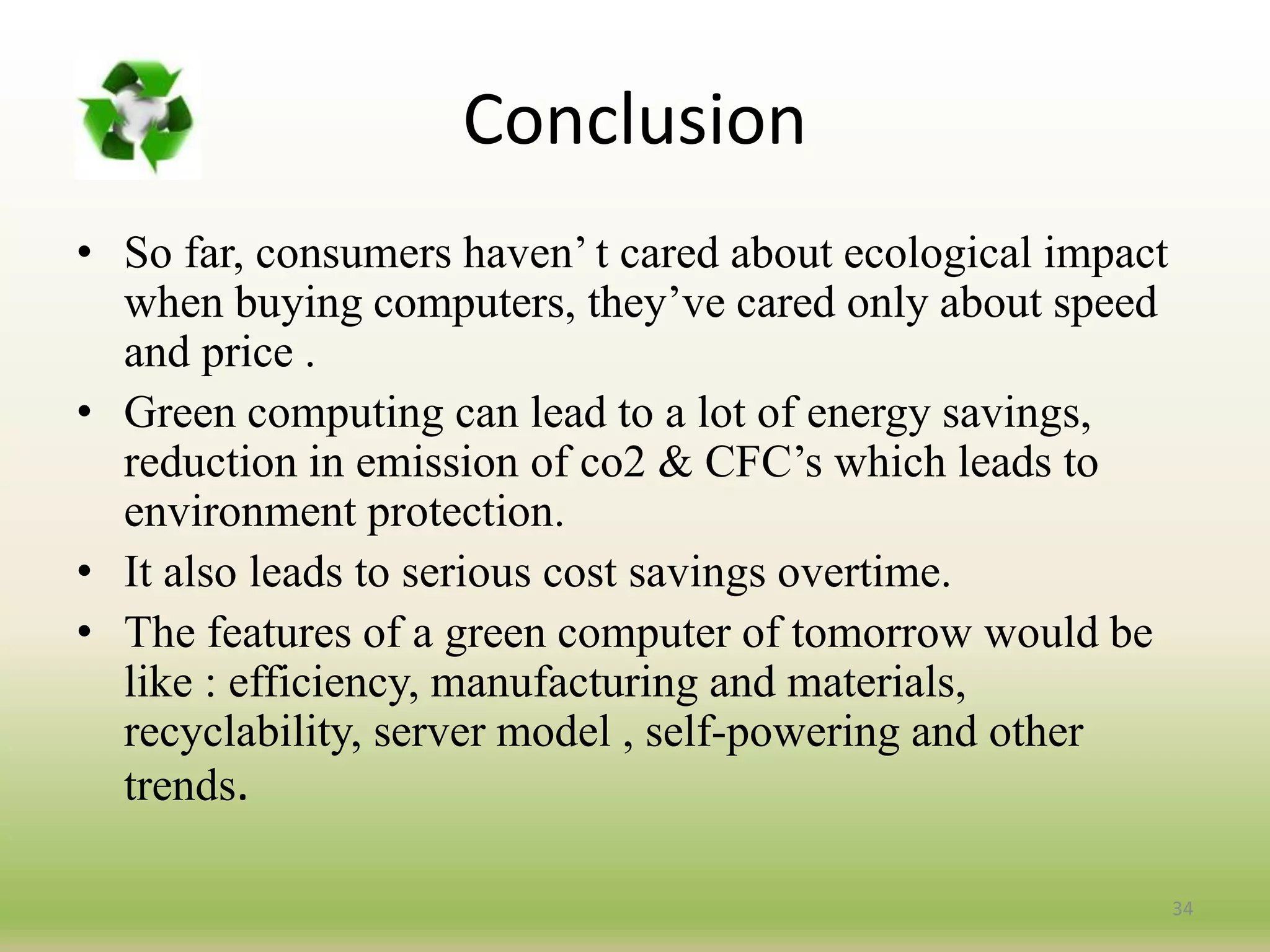 Conclusion
• So far, consumers haven’ t cared about ecological impact
when buying computers, they’ve cared only about speed
and price .
• Green computing can lead to a lot of energy savings,
reduction in emission of co2 & CFC’s which leads to
environment protection.
• It also leads to serious cost savings overtime.
• The features of a green computer of tomorrow would be
like : efficiency, manufacturing and materials,
recyclability, server model , self-powering and other
trends.
34
 