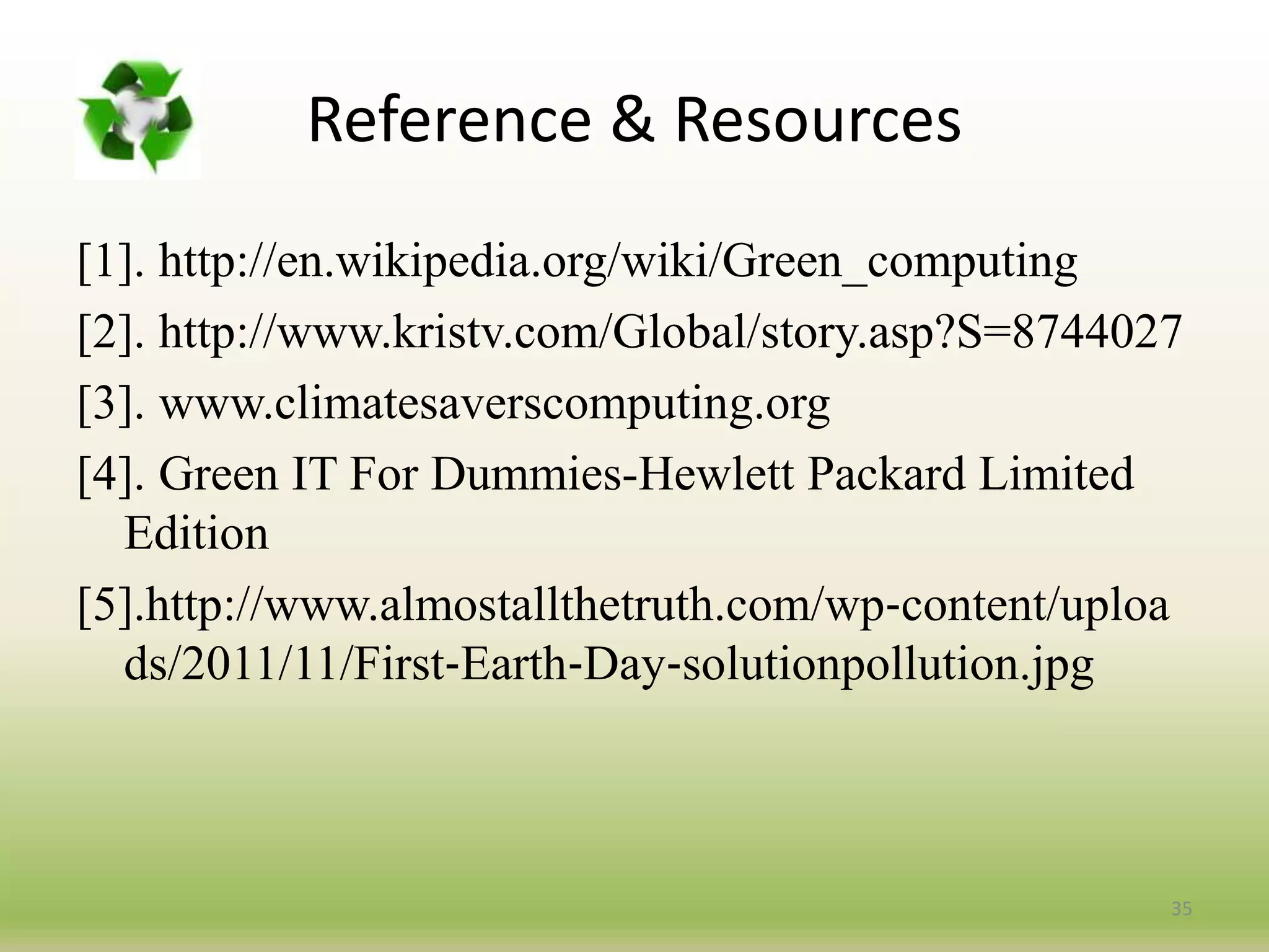 Reference & Resources
[1]. http://en.wikipedia.org/wiki/Green_computing
[2]. http://www.kristv.com/Global/story.asp?S=8744027
[3]. www.climatesaverscomputing.org
[4]. Green IT For Dummies-Hewlett Packard Limited
Edition
[5].http://www.almostallthetruth.com/wp‐content/uploa
ds/2011/11/First‐Earth‐Day‐solutionpollution.jpg
35
 