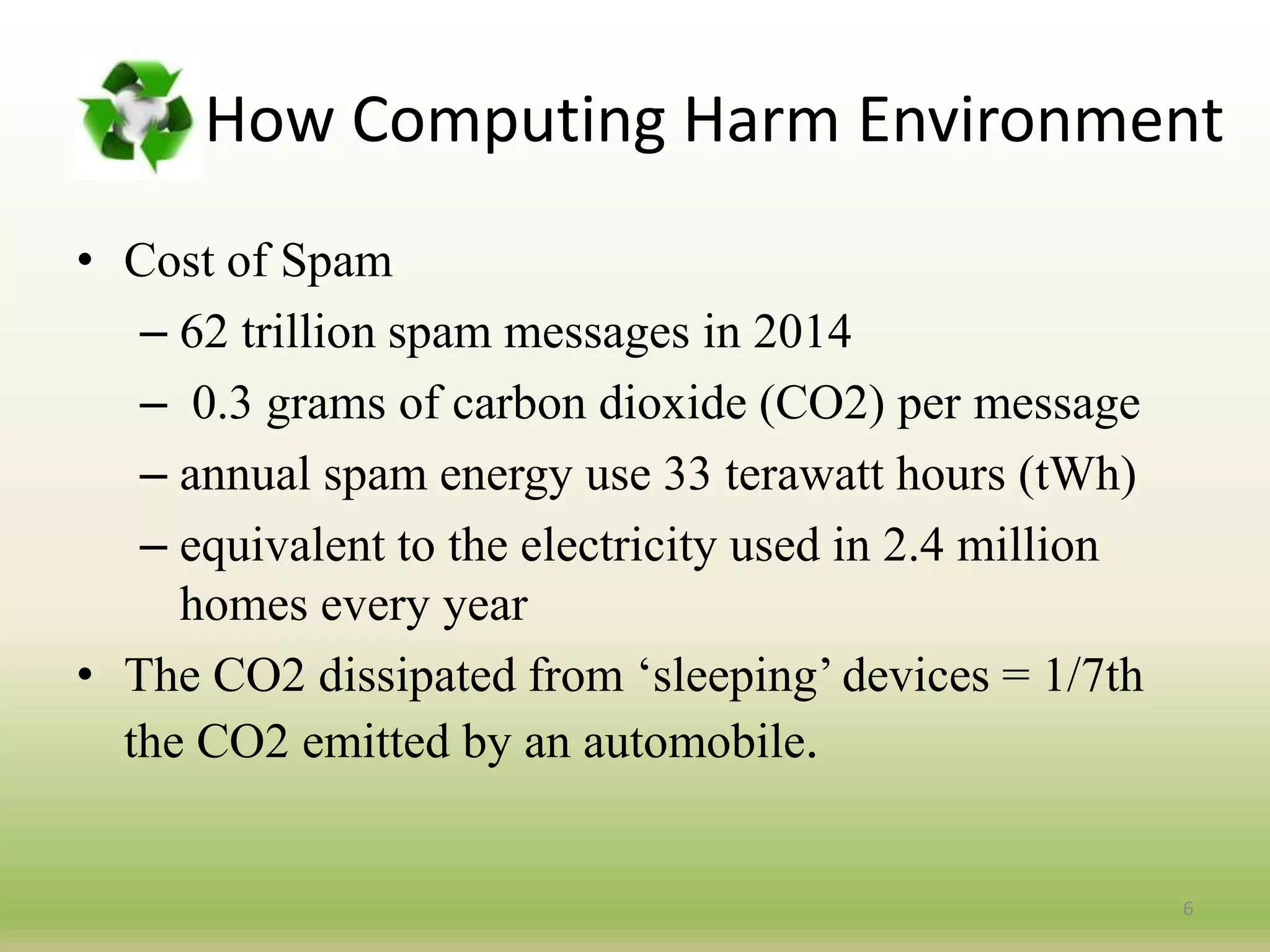 How Computing Harm Environment
• Cost of Spam
– 62 trillion spam messages in 2014
– 0.3 grams of carbon dioxide (CO2) per message
– annual spam energy use 33 terawatt hours (tWh)
– equivalent to the electricity used in 2.4 million
homes every year
• The CO2 dissipated from ‘sleeping’ devices = 1/7th
the CO2 emitted by an automobile.
6
 