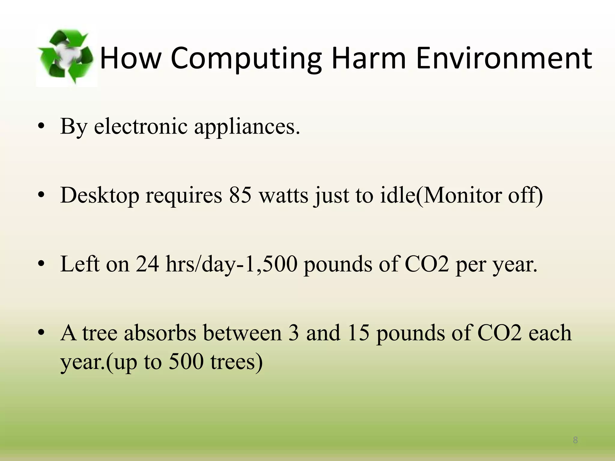 How Computing Harm Environment
• By electronic appliances.
• Desktop requires 85 watts just to idle(Monitor off)
• Left on 24 hrs/day-1,500 pounds of CO2 per year.
• A tree absorbs between 3 and 15 pounds of CO2 each
year.(up to 500 trees)
8
 