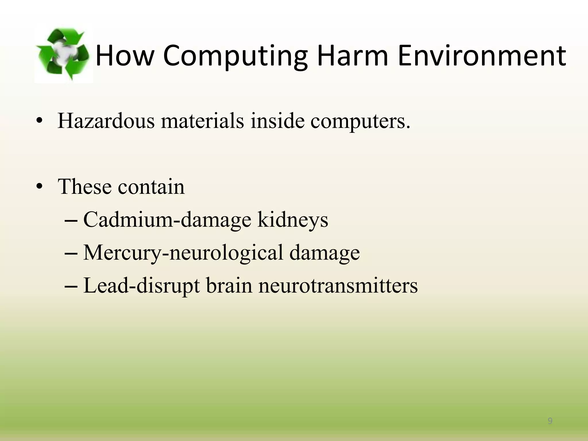 How Computing Harm Environment
• Hazardous materials inside computers.
• These contain
– Cadmium-damage kidneys
– Mercury-neurological damage
– Lead-disrupt brain neurotransmitters
9
 