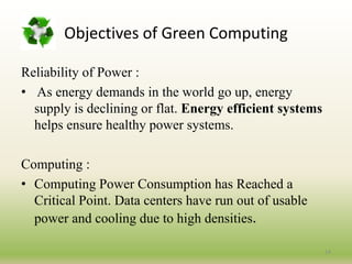 Reliability of Power :
• As energy demands in the world go up, energy
supply is declining or flat. Energy efficient systems
helps ensure healthy power systems.
Computing :
• Computing Power Consumption has Reached a
Critical Point. Data centers have run out of usable
power and cooling due to high densities.
14
Objectives of Green Computing
 