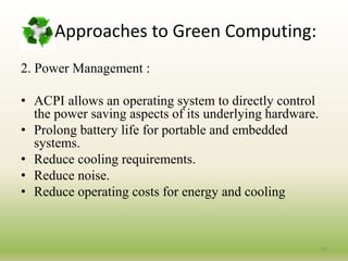2. Power Management :
• ACPI allows an operating system to directly control
the power saving aspects of its underlying hardware.
• Prolong battery life for portable and embedded
systems.
• Reduce cooling requirements.
• Reduce noise.
• Reduce operating costs for energy and cooling
18
Approaches to Green Computing:
 