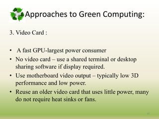 3. Video Card :
• A fast GPU-largest power consumer
• No video card – use a shared terminal or desktop
sharing software if display required.
• Use motherboard video output – typically low 3D
performance and low power.
• Reuse an older video card that uses little power, many
do not require heat sinks or fans.
19
Approaches to Green Computing:
 