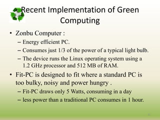 • Zonbu Computer :
– Energy efficient PC.
– Consumes just 1/3 of the power of a typical light bulb.
– The device runs the Linux operating system using a
1.2 GHz processor and 512 MB of RAM.
• Fit-PC is designed to fit where a standard PC is
too bulky, noisy and power hungry .
– Fit-PC draws only 5 Watts, consuming in a day
– less power than a traditional PC consumes in 1 hour.
22
Recent Implementation of Green
Computing
 