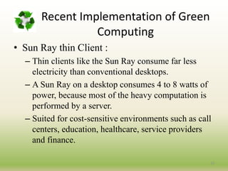 23
• Sun Ray thin Client :
– Thin clients like the Sun Ray consume far less
electricity than conventional desktops.
– A Sun Ray on a desktop consumes 4 to 8 watts of
power, because most of the heavy computation is
performed by a server.
– Suited for cost-sensitive environments such as call
centers, education, healthcare, service providers
and finance.
Recent Implementation of Green
Computing
 