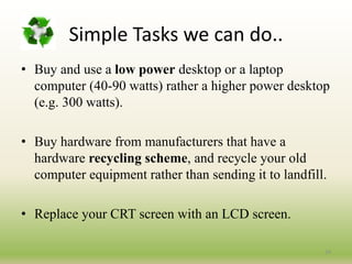 Simple Tasks we can do..
• Buy and use a low power desktop or a laptop
computer (40-90 watts) rather a higher power desktop
(e.g. 300 watts).
• Buy hardware from manufacturers that have a
hardware recycling scheme, and recycle your old
computer equipment rather than sending it to landfill.
• Replace your CRT screen with an LCD screen.
24
 