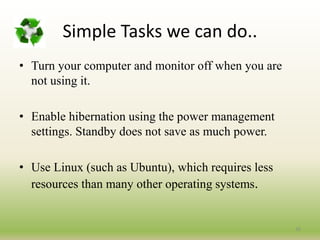 26
• Turn your computer and monitor off when you are
not using it.
• Enable hibernation using the power management
settings. Standby does not save as much power.
• Use Linux (such as Ubuntu), which requires less
resources than many other operating systems.
Simple Tasks we can do..
 