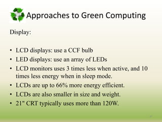 Approaches to Green Computing
Display:
• LCD displays: use a CCF bulb
• LED displays: use an array of LEDs
• LCD monitors uses 3 times less when active, and 10
times less energy when in sleep mode.
• LCDs are up to 66% more energy efficient.
• LCDs are also smaller in size and weight.
• 21" CRT typically uses more than 120W.
27
 