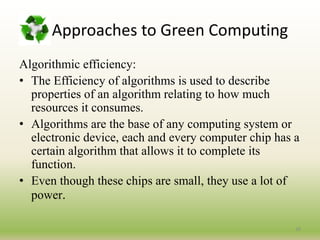 Approaches to Green Computing
Algorithmic efficiency:
• The Efficiency of algorithms is used to describe
properties of an algorithm relating to how much
resources it consumes.
• Algorithms are the base of any computing system or
electronic device, each and every computer chip has a
certain algorithm that allows it to complete its
function.
• Even though these chips are small, they use a lot of
power.
28
 