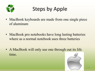 Steps by Apple
• MacBook keyboards are made from one single piece
of aluminum
• MacBook pro notebooks have long lasting batteries
where as a normal notebook uses three batteries
• A MacBook will only use one through out its life
time.
29
 