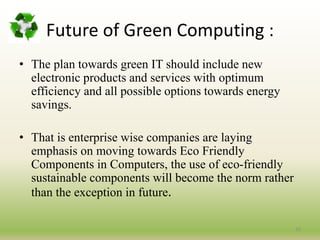 Future of Green Computing :
• The plan towards green IT should include new
electronic products and services with optimum
efficiency and all possible options towards energy
savings.
• That is enterprise wise companies are laying
emphasis on moving towards Eco Friendly
Components in Computers, the use of eco-friendly
sustainable components will become the norm rather
than the exception in future.
33
 