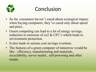 Conclusion
• So far, consumers haven’ t cared about ecological impact
when buying computers, they’ve cared only about speed
and price .
• Green computing can lead to a lot of energy savings,
reduction in emission of co2 & CFC’s which leads to
environment protection.
• It also leads to serious cost savings overtime.
• The features of a green computer of tomorrow would be
like : efficiency, manufacturing and materials,
recyclability, server model , self-powering and other
trends.
34
 