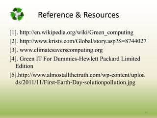 Reference & Resources
[1]. http://en.wikipedia.org/wiki/Green_computing
[2]. http://www.kristv.com/Global/story.asp?S=8744027
[3]. www.climatesaverscomputing.org
[4]. Green IT For Dummies-Hewlett Packard Limited
Edition
[5].http://www.almostallthetruth.com/wp‐content/uploa
ds/2011/11/First‐Earth‐Day‐solutionpollution.jpg
35
 