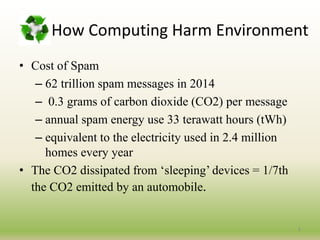 How Computing Harm Environment
• Cost of Spam
– 62 trillion spam messages in 2014
– 0.3 grams of carbon dioxide (CO2) per message
– annual spam energy use 33 terawatt hours (tWh)
– equivalent to the electricity used in 2.4 million
homes every year
• The CO2 dissipated from ‘sleeping’ devices = 1/7th
the CO2 emitted by an automobile.
6
 