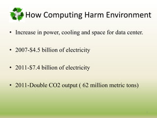 How Computing Harm Environment
• Increase in power, cooling and space for data center.
• 2007-$4.5 billion of electricity
• 2011-$7.4 billion of electricity
• 2011-Double CO2 output ( 62 million metric tons)
7
 