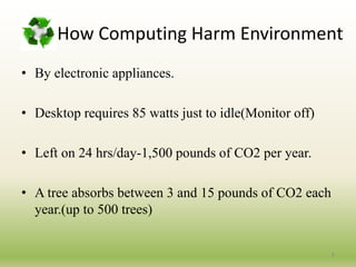 How Computing Harm Environment
• By electronic appliances.
• Desktop requires 85 watts just to idle(Monitor off)
• Left on 24 hrs/day-1,500 pounds of CO2 per year.
• A tree absorbs between 3 and 15 pounds of CO2 each
year.(up to 500 trees)
8
 