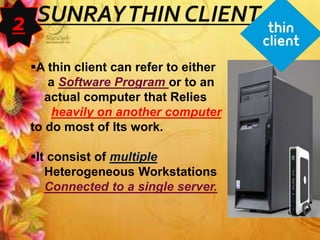 SUNRAYTHIN CLIENT
A thin client can refer to either
a Software Program or to an
actual computer that Relies
heavily on another computer
to do most of Its work.
It consist of multiple
Heterogeneous Workstations
Connected to a single server.
2
 
