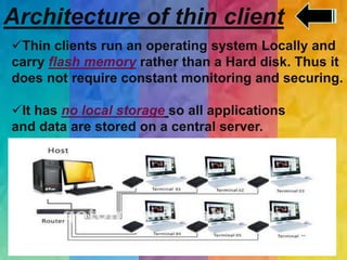 Architecture of thin client
Thin clients run an operating system Locally and
carry flash memory rather than a Hard disk. Thus it
does not require constant monitoring and securing.
It has no local storage so all applications
and data are stored on a central server.
.
 