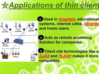 Applications of thin client
Used in hospitals, educational
systems, internet cafes, libraries
and home users.
Acts as remote accessing
Solution for companies.
Client site technologies like a
AJAX and FLASH makes it more
compatible.
1
2
3
 