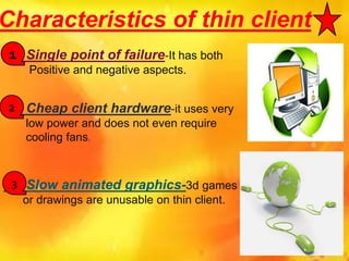Characteristics of thin client
Single point of failure-It has both
Positive and negative aspects.
Cheap client hardware-it uses very
low power and does not even require
cooling fans.
Slow animated graphics-3d games
or drawings are unusable on thin client.
1
2
3
 