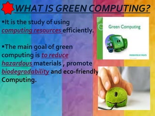 WHAT IS GREEN COMPUTING?
It is the study of using
computing resources efficiently.
The main goal of green
computing is to reduce
hazardous materials , promote
biodegradability and eco-friendly
Computing.
 