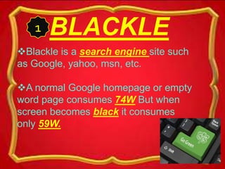 BLACKLE
Blackle is a search engine site such
as Google, yahoo, msn, etc.
A normal Google homepage or empty
word page consumes 74W But when
screen becomes black it consumes
only 59W.
1
 
