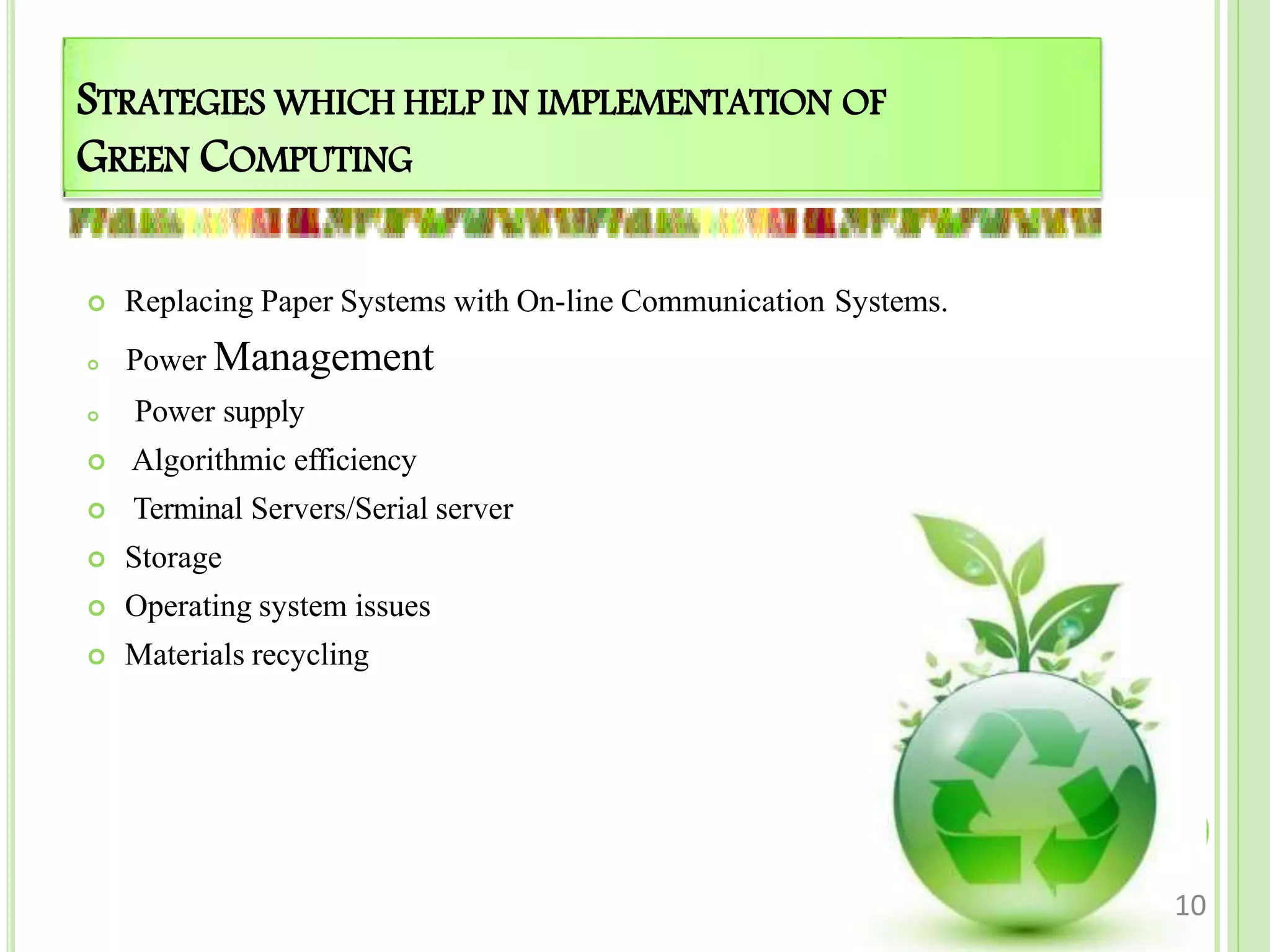 STRATEGIES WHICH HELP IN IMPLEMENTATION OF
GREEN COMPUTING
 Replacing Paper Systems with On-line Communication Systems.
 Power Management
 Power supply
 Algorithmic efficiency
 Terminal Servers/Serial server
 Storage
 Operating system issues
 Materials recycling
10
 