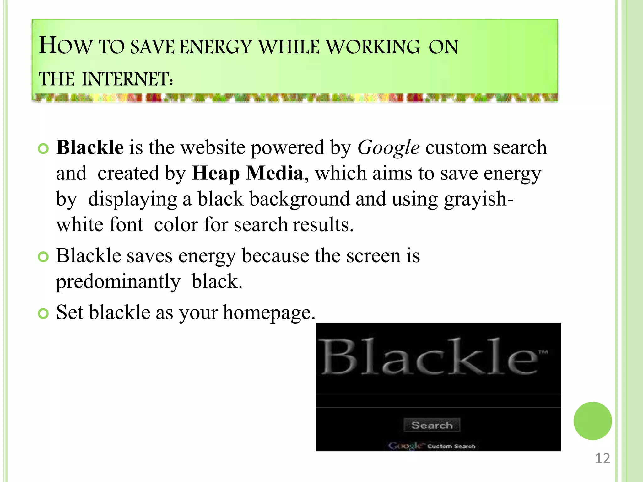 HOW TO SAVE ENERGY WHILE WORKING ON
THE INTERNET:
 Blackle is the website powered by Google custom search
and created by Heap Media, which aims to save energy
by displaying a black background and using grayish-
white font color for search results.
 Blackle saves energy because the screen is
predominantly black.
 Set blackle as your homepage.
12
 