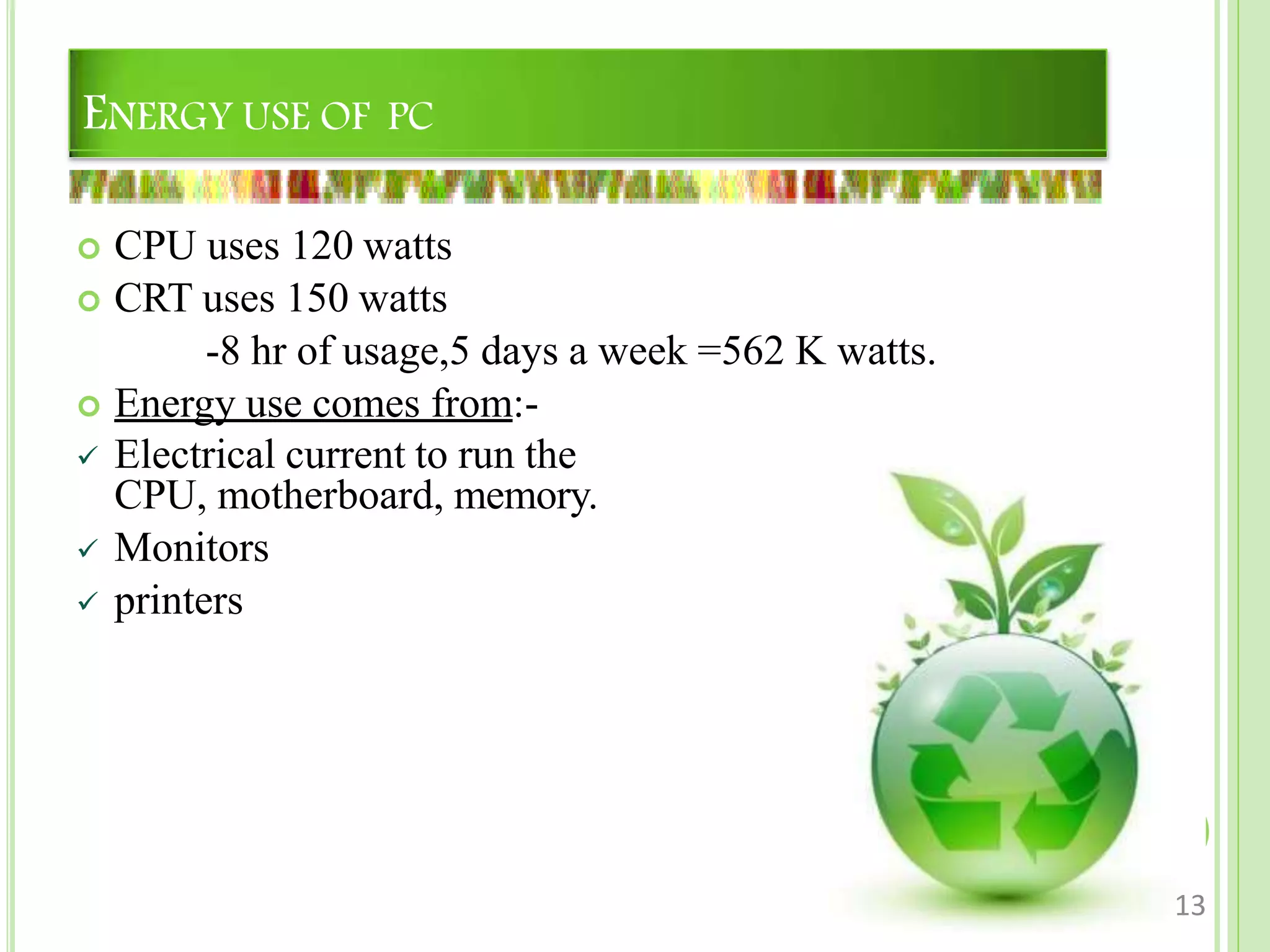 ENERGY USE OF PC
 CPU uses 120 watts
 CRT uses 150 watts
-8 hr of usage,5 days a week =562 K watts.
 Energy use comes from:-
 Electrical current to run the
CPU, motherboard, memory.
 Monitors
 printers
13
 