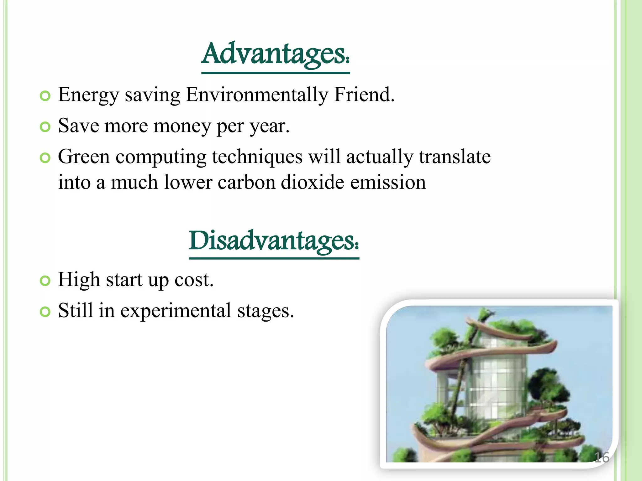 Advantages:
 Energy saving Environmentally Friend.
 Save more money per year.
 Green computing techniques will actually translate
into a much lower carbon dioxide emission
Disadvantages:
 High start up cost.
 Still in experimental stages.
16
 