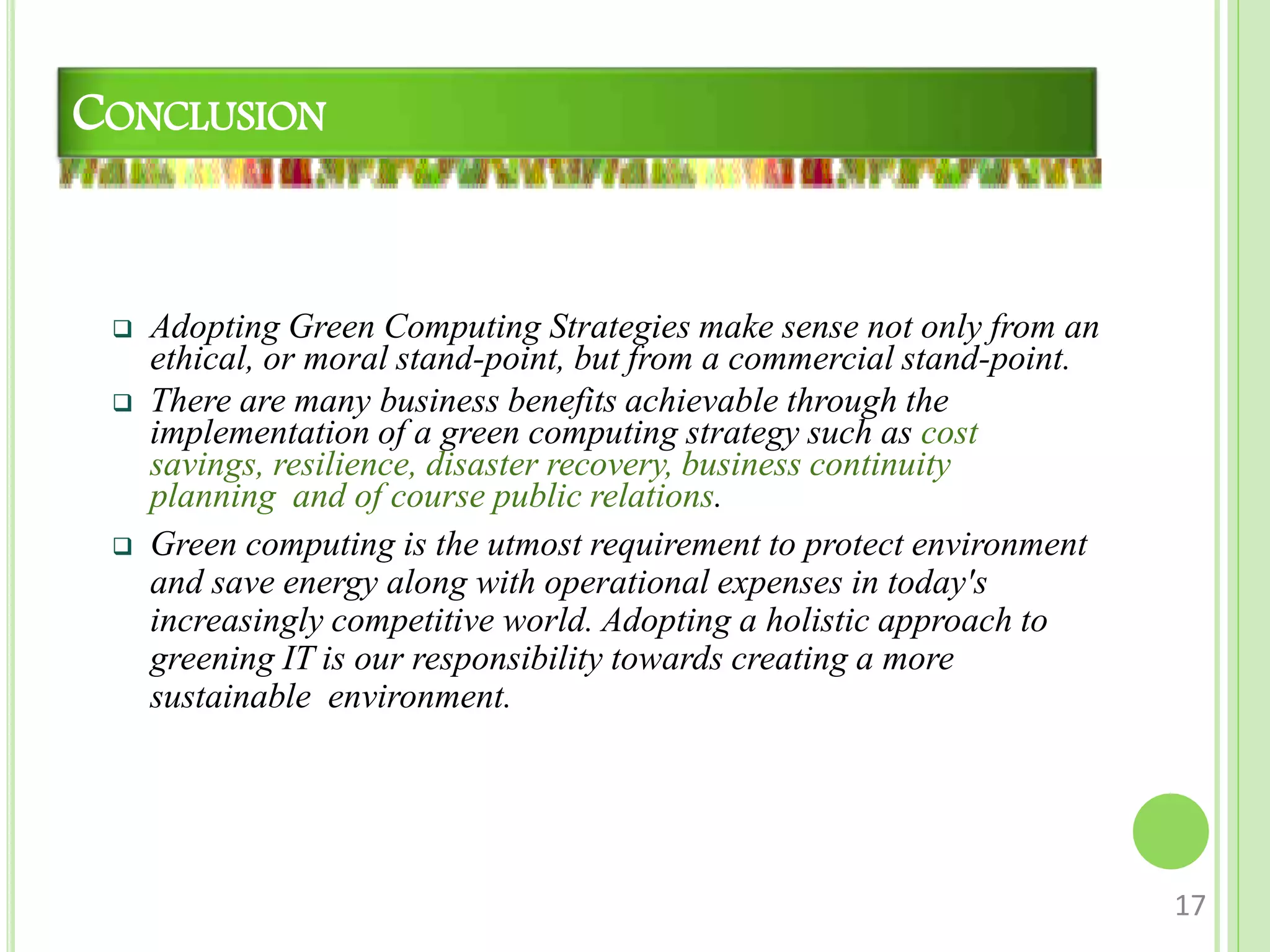 CONCLUSION
 Adopting Green Computing Strategies make sense not only from an
ethical, or moral stand-point, but from a commercial stand-point.
 There are many business benefits achievable through the
implementation of a green computing strategy such as cost
savings, resilience, disaster recovery, business continuity
planning and of course public relations.
 Green computing is the utmost requirement to protect environment
and save energy along with operational expenses in today's
increasingly competitive world. Adopting a holistic approach to
greening IT is our responsibility towards creating a more
sustainable environment.
17
 