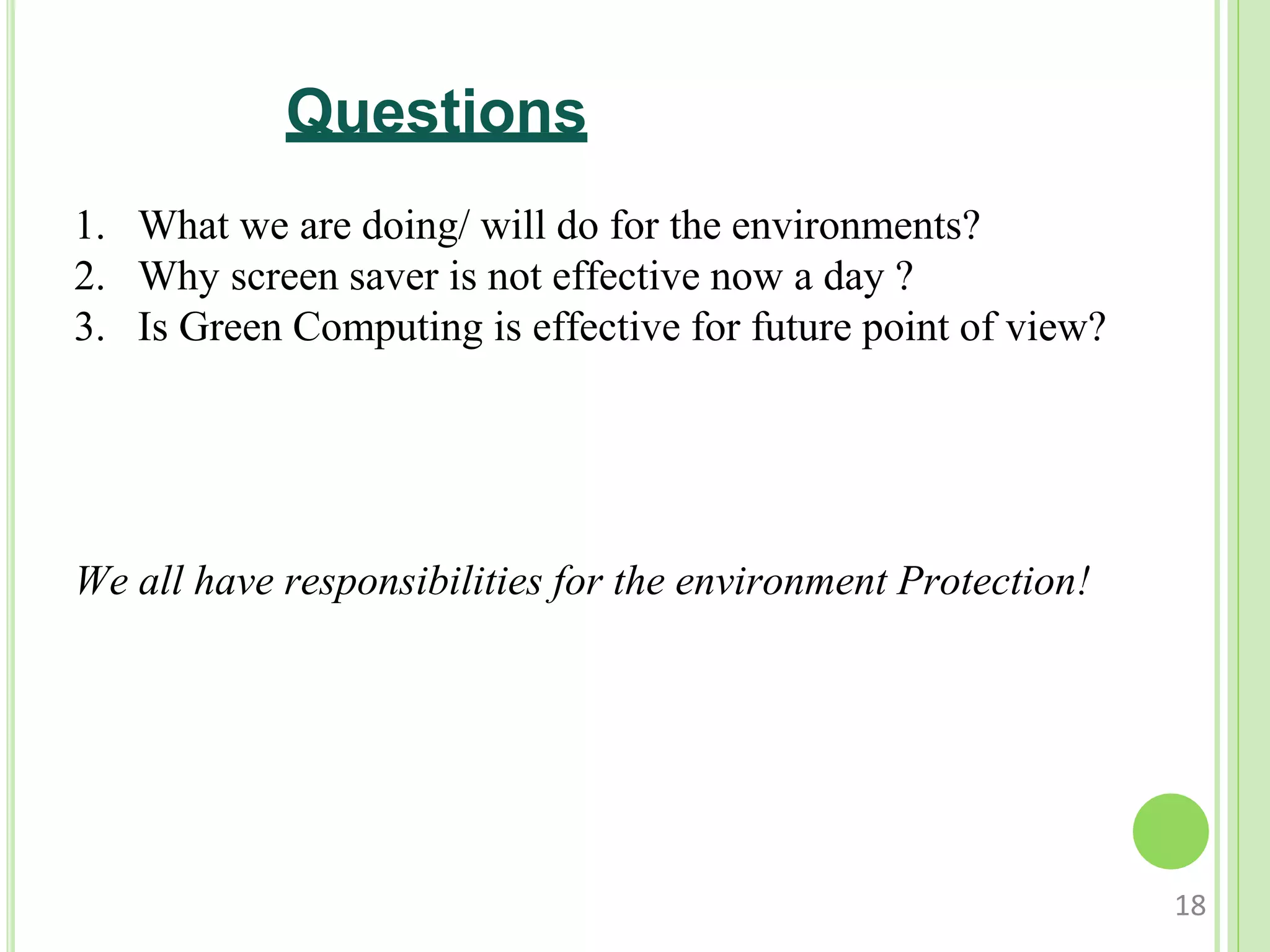Questions
1. What we are doing/ will do for the environments?
2. Why screen saver is not effective now a day ?
3. Is Green Computing is effective for future point of view?
We all have responsibilities for the environment Protection!
18
 