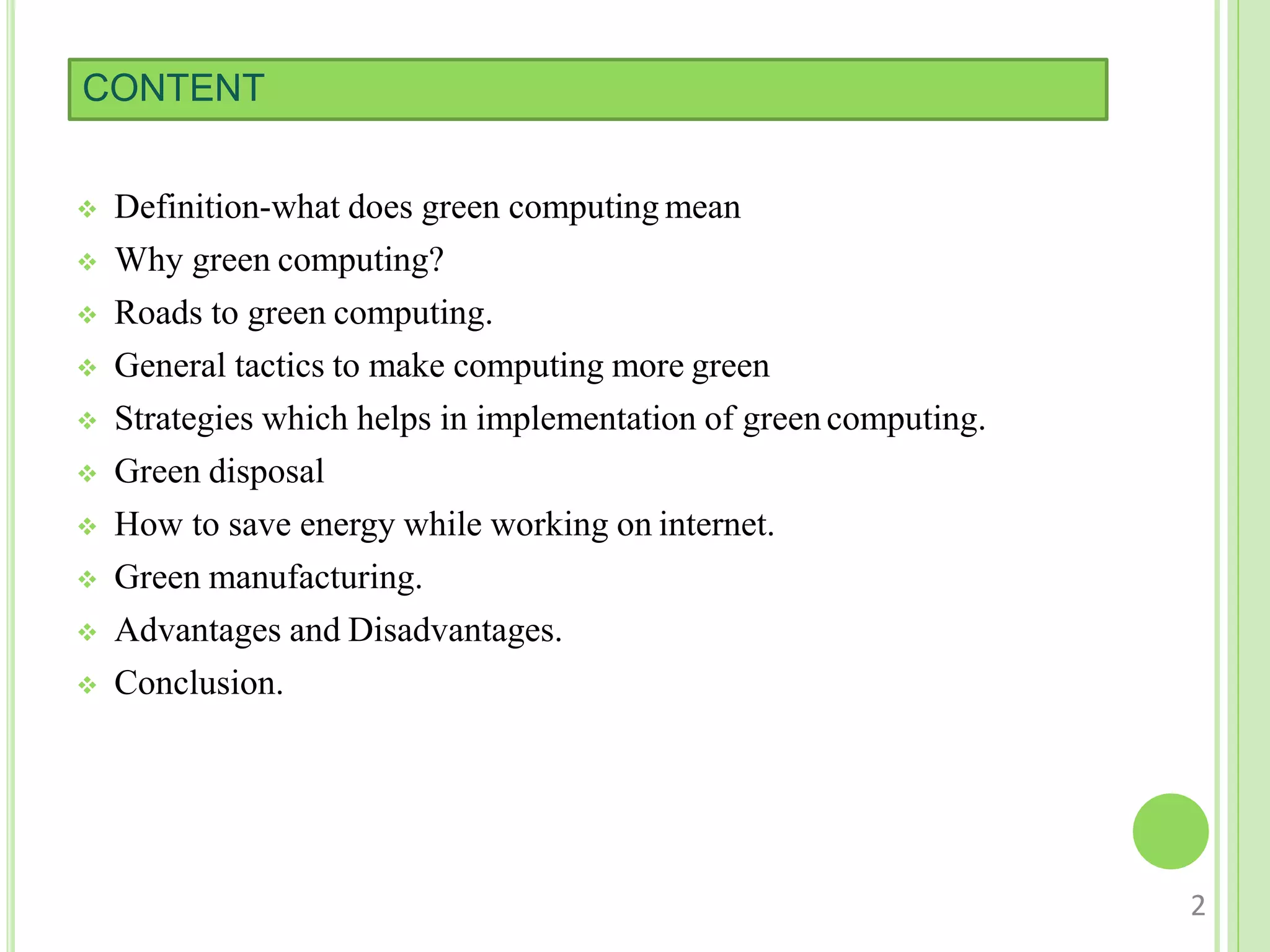 CONTENT
 Definition-what does green computing mean
 Why green computing?
 Roads to green computing.
 General tactics to make computing more green
 Strategies which helps in implementation of green computing.
 Green disposal
 How to save energy while working on internet.
 Green manufacturing.
 Advantages and Disadvantages.
 Conclusion.
2
 