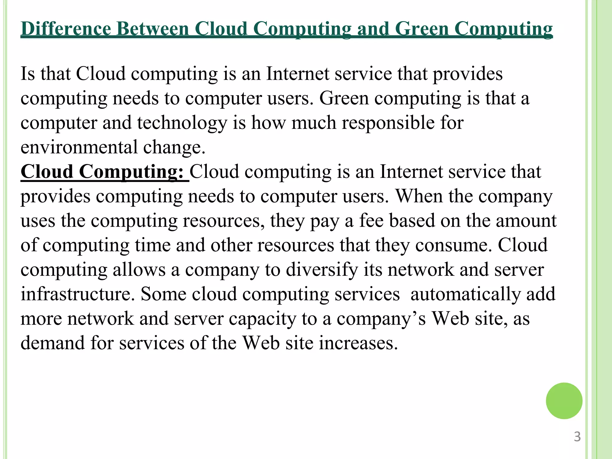 Is that Cloud computing is an Internet service that provides
computing needs to computer users. Green computing is that a
computer and technology is how much responsible for
environmental change.
Cloud Computing: Cloud computing is an Internet service that
provides computing needs to computer users. When the company
uses the computing resources, they pay a fee based on the amount
of computing time and other resources that they consume. Cloud
computing allows a company to diversify its network and server
infrastructure. Some cloud computing services automatically add
more network and server capacity to a company’s Web site, as
demand for services of the Web site increases.
3
Difference Between Cloud Computing and Green Computing
 