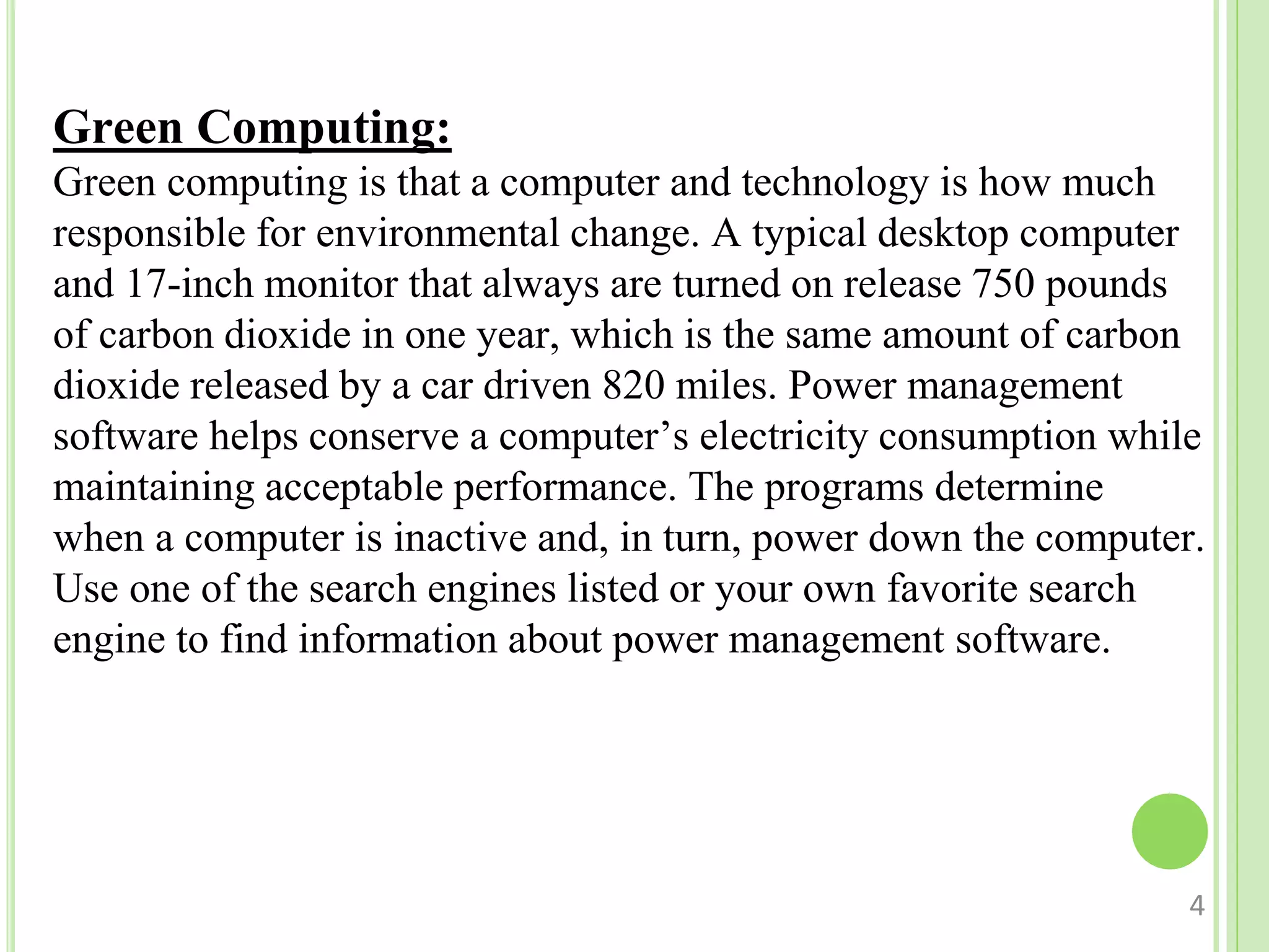 Green Computing:
Green computing is that a computer and technology is how much
responsible for environmental change. A typical desktop computer
and 17-inch monitor that always are turned on release 750 pounds
of carbon dioxide in one year, which is the same amount of carbon
dioxide released by a car driven 820 miles. Power management
software helps conserve a computer’s electricity consumption while
maintaining acceptable performance. The programs determine
when a computer is inactive and, in turn, power down the computer.
Use one of the search engines listed or your own favorite search
engine to find information about power management software.
4
 