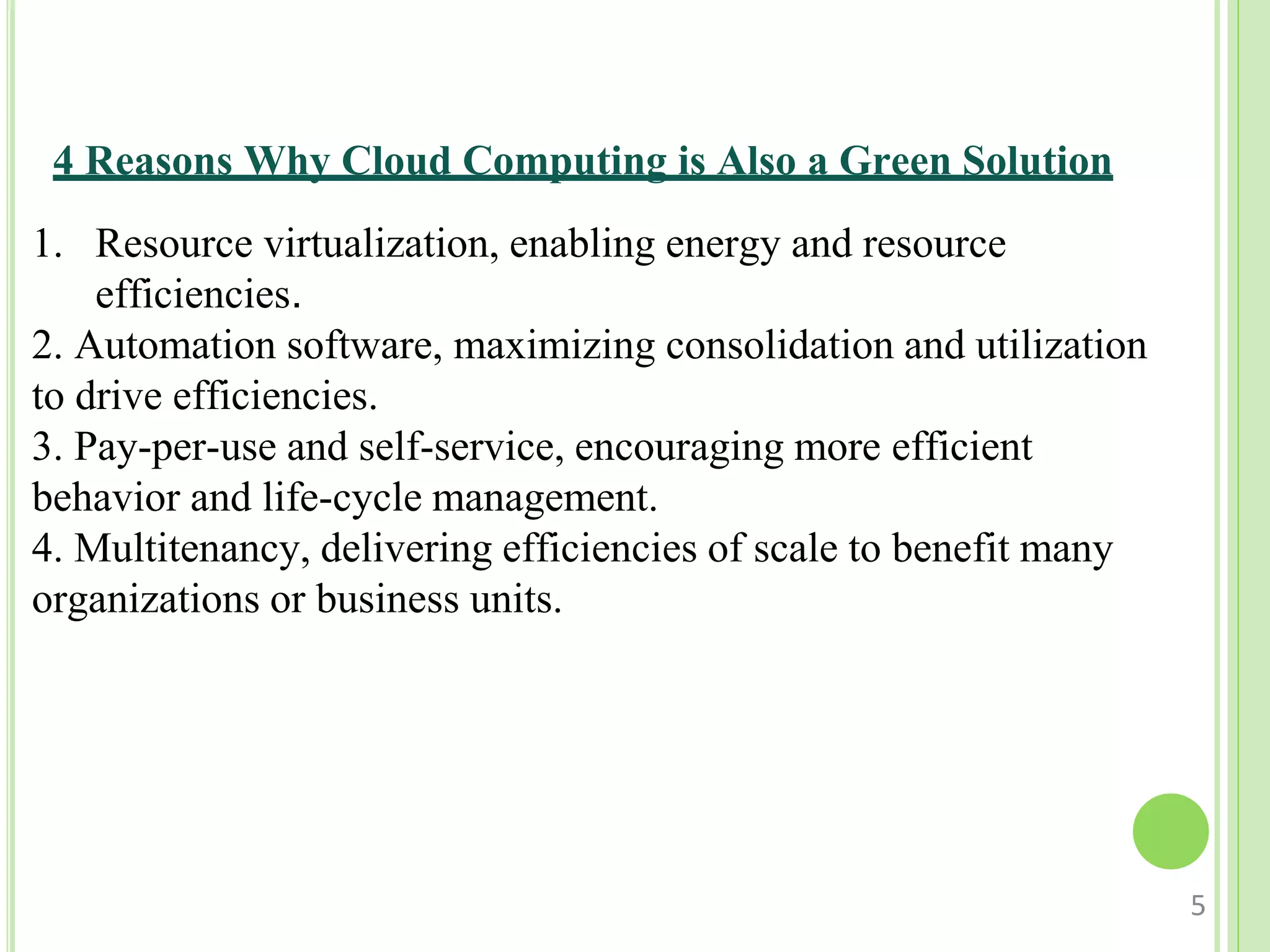 4 Reasons Why Cloud Computing is Also a Green Solution
1. Resource virtualization, enabling energy and resource
efficiencies.
2. Automation software, maximizing consolidation and utilization
to drive efficiencies.
3. Pay-per-use and self-service, encouraging more efficient
behavior and life-cycle management.
4. Multitenancy, delivering efficiencies of scale to benefit many
organizations or business units.
5
 