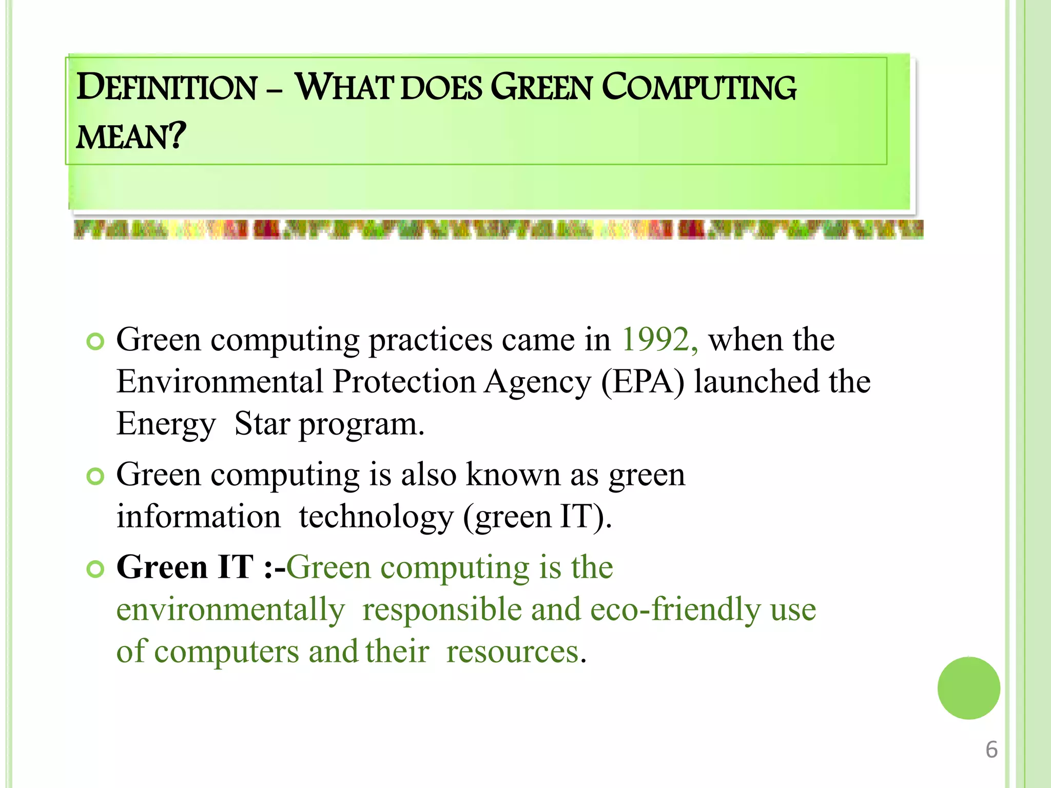 DEFINITION - WHAT DOES GREEN COMPUTING
MEAN?
 Green computing practices came in 1992, when the
Environmental Protection Agency (EPA) launched the
Energy Star program.
 Green computing is also known as green
information technology (green IT).
 Green IT :-Green computing is the
environmentally responsible and eco-friendly use
of computers and their resources.
6
 