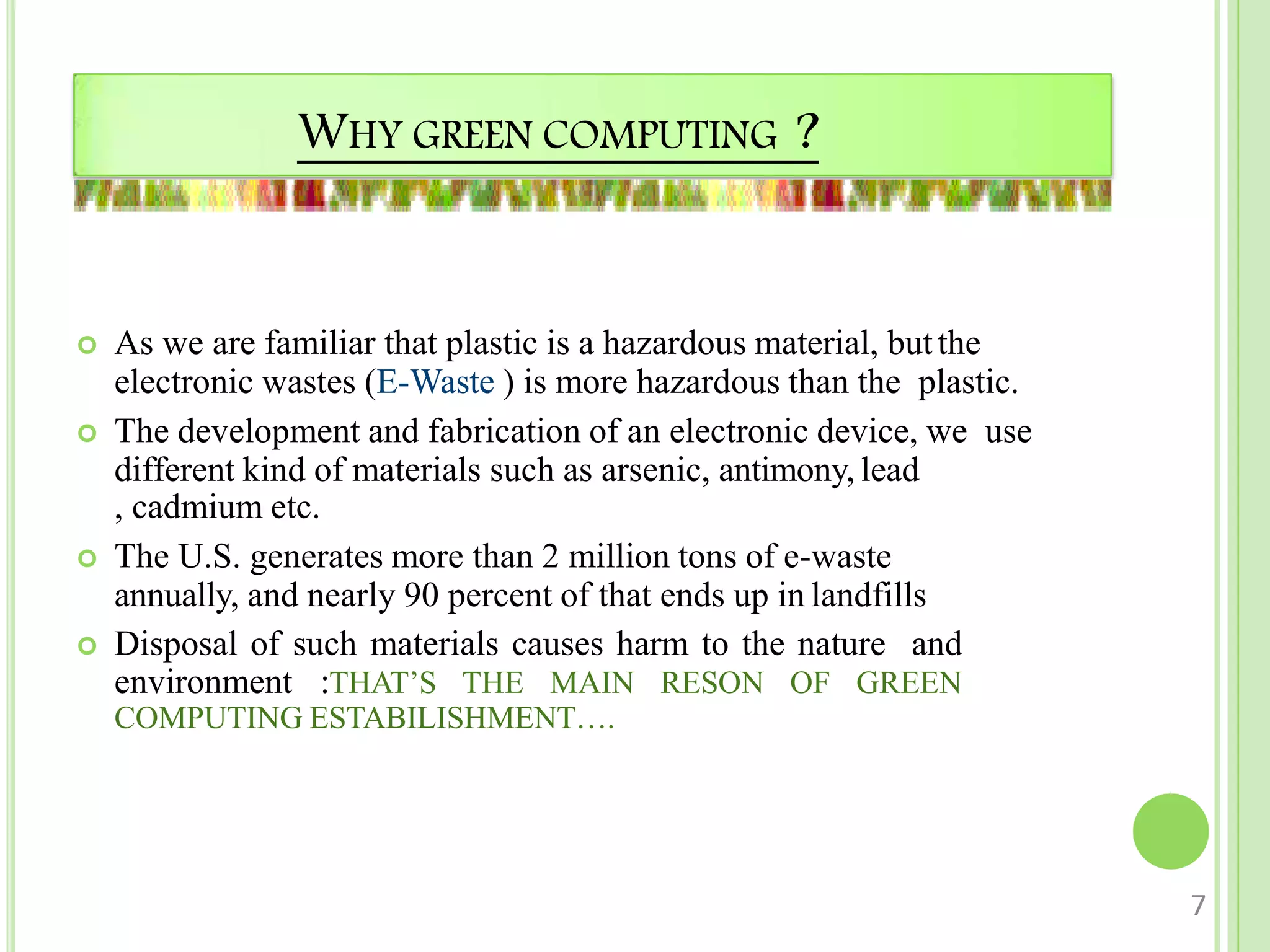 WHY GREEN COMPUTING ?
 As we are familiar that plastic is a hazardous material, butthe
electronic wastes (E-Waste ) is more hazardous than the plastic.
 The development and fabrication of an electronic device, we use
different kind of materials such as arsenic, antimony, lead
, cadmium etc.
 The U.S. generates more than 2 million tons of e-waste
annually, and nearly 90 percent of that ends up in landfills
 Disposal of such materials causes harm to the nature and
environment :THAT’S THE MAIN RESON OF GREEN
COMPUTING ESTABILISHMENT….
7
 