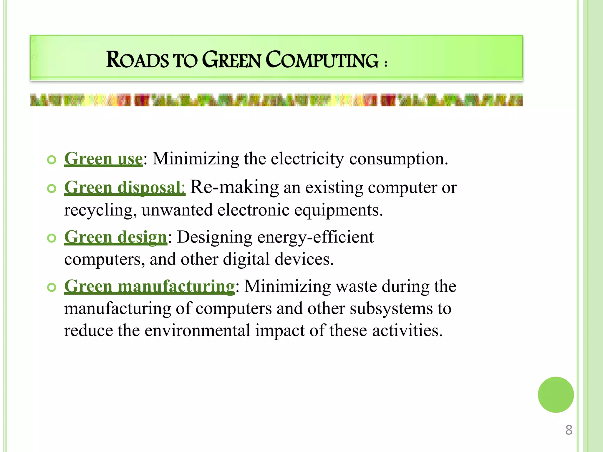 ROADS TO GREEN COMPUTING :
 Green use: Minimizing the electricity consumption.
 Green disposal: Re-making an existing computer or
recycling, unwanted electronic equipments.
 Green design: Designing energy-efficient
computers, and other digital devices.
 Green manufacturing: Minimizing waste during the
manufacturing of computers and other subsystems to
reduce the environmental impact of these activities.
8
 