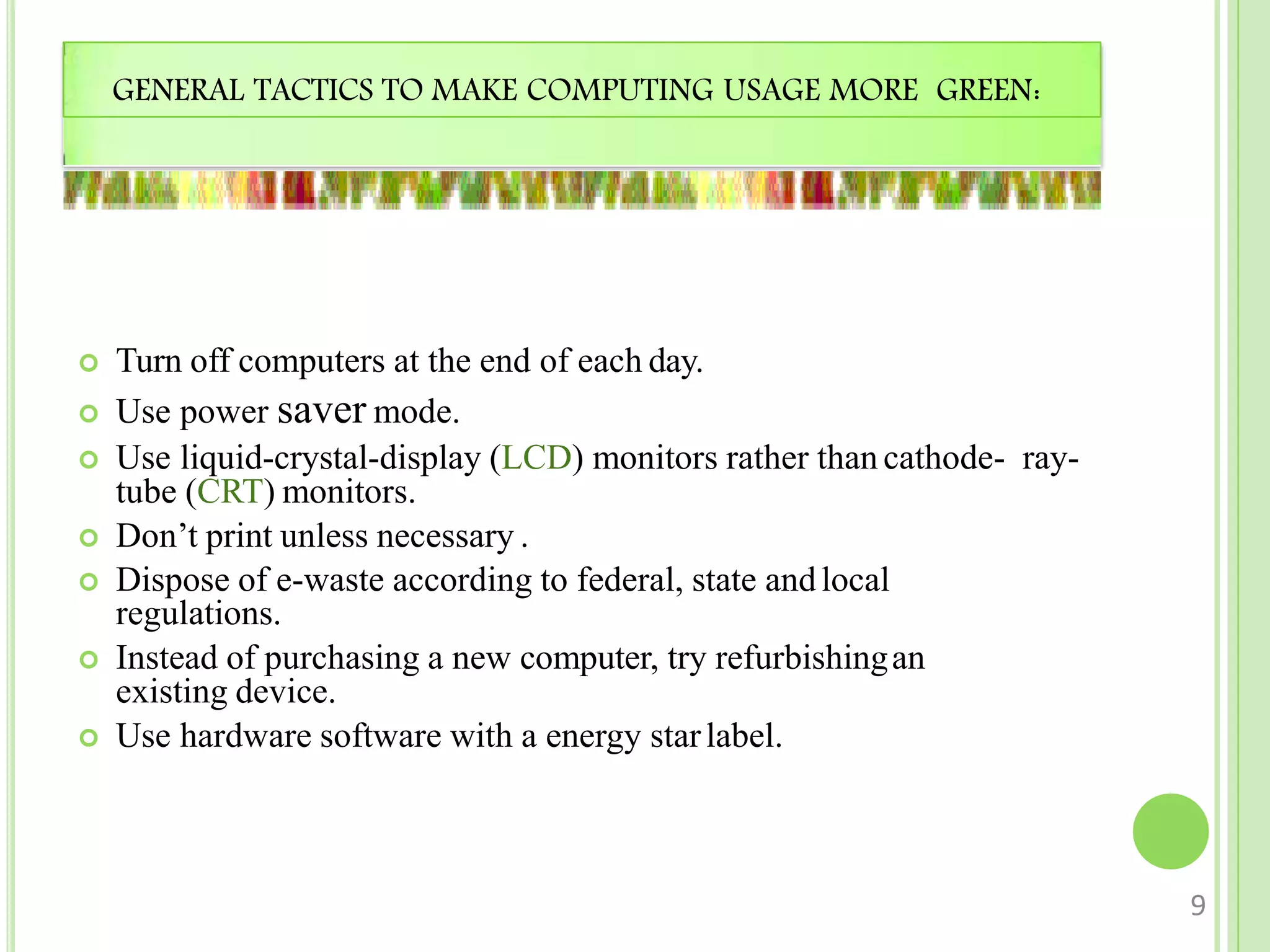 GENERAL TACTICS TO MAKE COMPUTING USAGE MORE GREEN:
 Turn off computers at the end of each day.
 Use power saver mode.
 Use liquid-crystal-display (LCD) monitors rather than cathode- ray-
tube (CRT) monitors.
 Don’t print unless necessary .
 Dispose of e-waste according to federal, state andlocal
regulations.
 Instead of purchasing a new computer, try refurbishingan
existing device.
 Use hardware software with a energy starlabel.
9
 