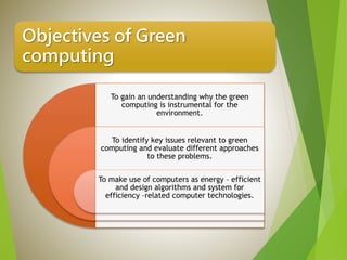Objectives of Green
computing
To gain an understanding why the green
computing is instrumental for the
environment.
To identify key issues relevant to green
computing and evaluate different approaches
to these problems.
To make use of computers as energy – efficient
and design algorithms and system for
efficiency –related computer technologies.
 