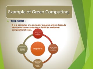 Example of Green Computing:
 THIN CLIENT :
It is a computer or a computer program which depends
heavily on some computer to fulfill its traditional
computational roles.
Properties
A regular
computer
do not have
to have
hard drives
Can run the
software
with the
help of a
server
Connected
to server
through
network
 