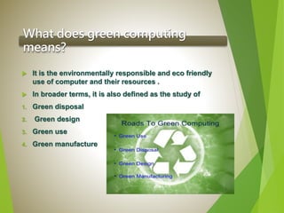 What does green computing
means?
 It is the environmentally responsible and eco friendly
use of computer and their resources .
 In broader terms, it is also defined as the study of
1. Green disposal
2. Green design
3. Green use
4. Green manufacture
 