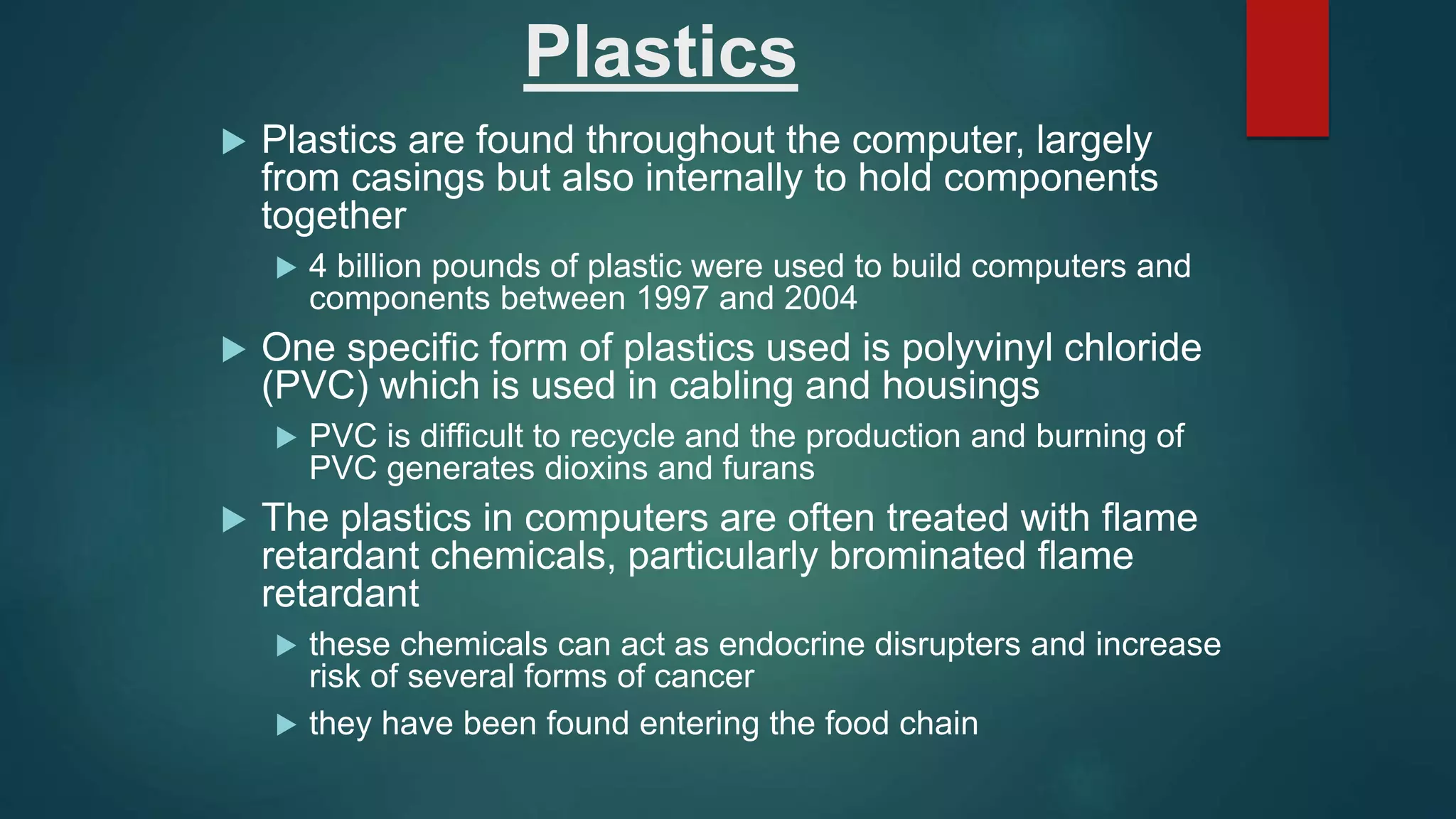 Plastics
 Plastics are found throughout the computer, largely
from casings but also internally to hold components
together
 4 billion pounds of plastic were used to build computers and
components between 1997 and 2004
 One specific form of plastics used is polyvinyl chloride
(PVC) which is used in cabling and housings
 PVC is difficult to recycle and the production and burning of
PVC generates dioxins and furans
 The plastics in computers are often treated with flame
retardant chemicals, particularly brominated flame
retardant
 these chemicals can act as endocrine disrupters and increase
risk of several forms of cancer
 they have been found entering the food chain
 