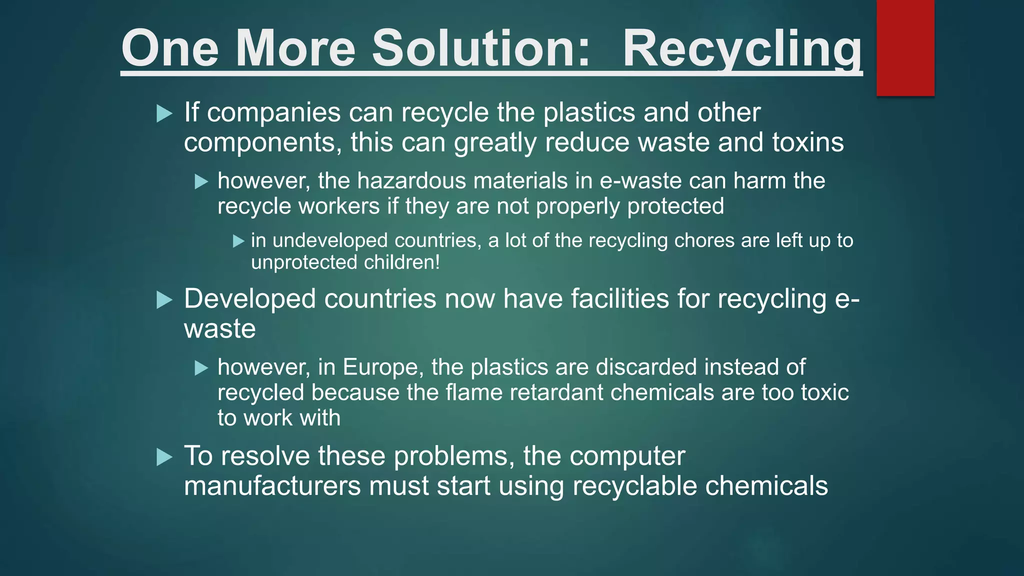 One More Solution: Recycling
 If companies can recycle the plastics and other
components, this can greatly reduce waste and toxins
 however, the hazardous materials in e-waste can harm the
recycle workers if they are not properly protected
 in undeveloped countries, a lot of the recycling chores are left up to
unprotected children!
 Developed countries now have facilities for recycling e-
waste
 however, in Europe, the plastics are discarded instead of
recycled because the flame retardant chemicals are too toxic
to work with
 To resolve these problems, the computer
manufacturers must start using recyclable chemicals
 