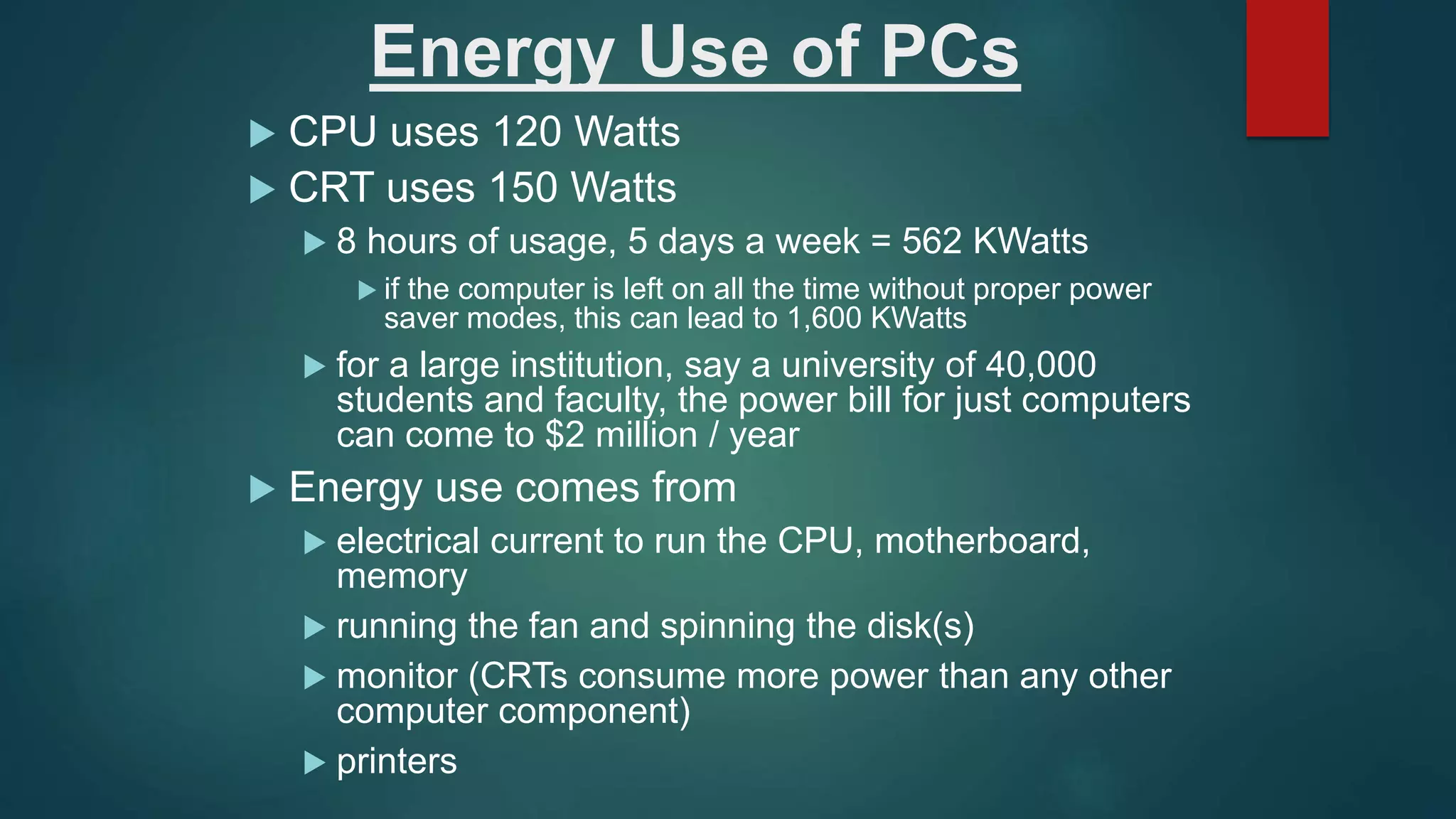 Energy Use of PCs
 CPU uses 120 Watts
 CRT uses 150 Watts
 8 hours of usage, 5 days a week = 562 KWatts
 if the computer is left on all the time without proper power
saver modes, this can lead to 1,600 KWatts
 for a large institution, say a university of 40,000
students and faculty, the power bill for just computers
can come to $2 million / year
 Energy use comes from
 electrical current to run the CPU, motherboard,
memory
 running the fan and spinning the disk(s)
 monitor (CRTs consume more power than any other
computer component)
 printers
 