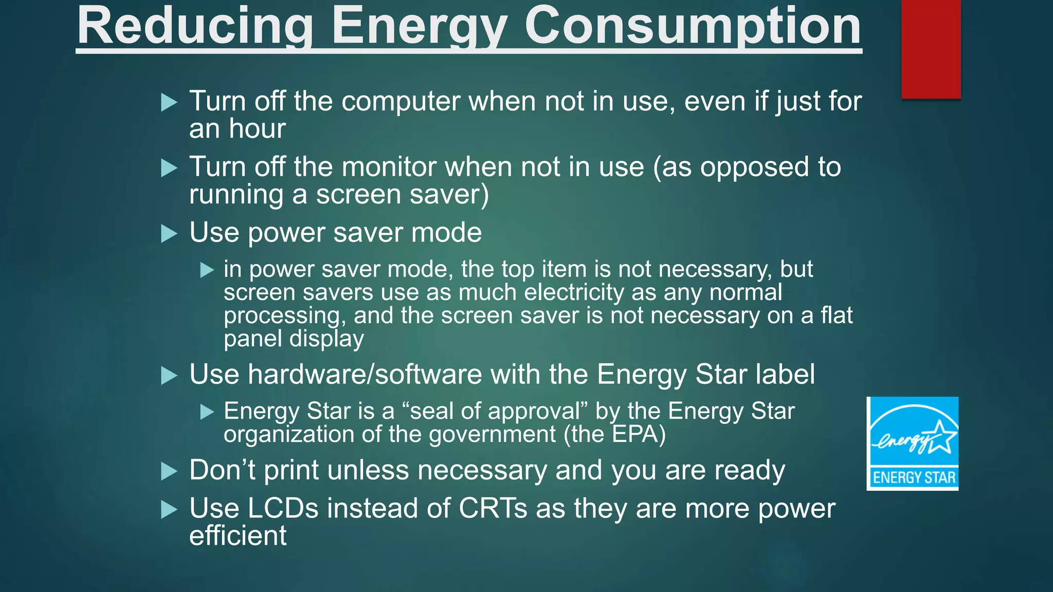 Reducing Energy Consumption
 Turn off the computer when not in use, even if just for
an hour
 Turn off the monitor when not in use (as opposed to
running a screen saver)
 Use power saver mode
 in power saver mode, the top item is not necessary, but
screen savers use as much electricity as any normal
processing, and the screen saver is not necessary on a flat
panel display
 Use hardware/software with the Energy Star label
 Energy Star is a “seal of approval” by the Energy Star
organization of the government (the EPA)
 Don’t print unless necessary and you are ready
 Use LCDs instead of CRTs as they are more power
efficient
 