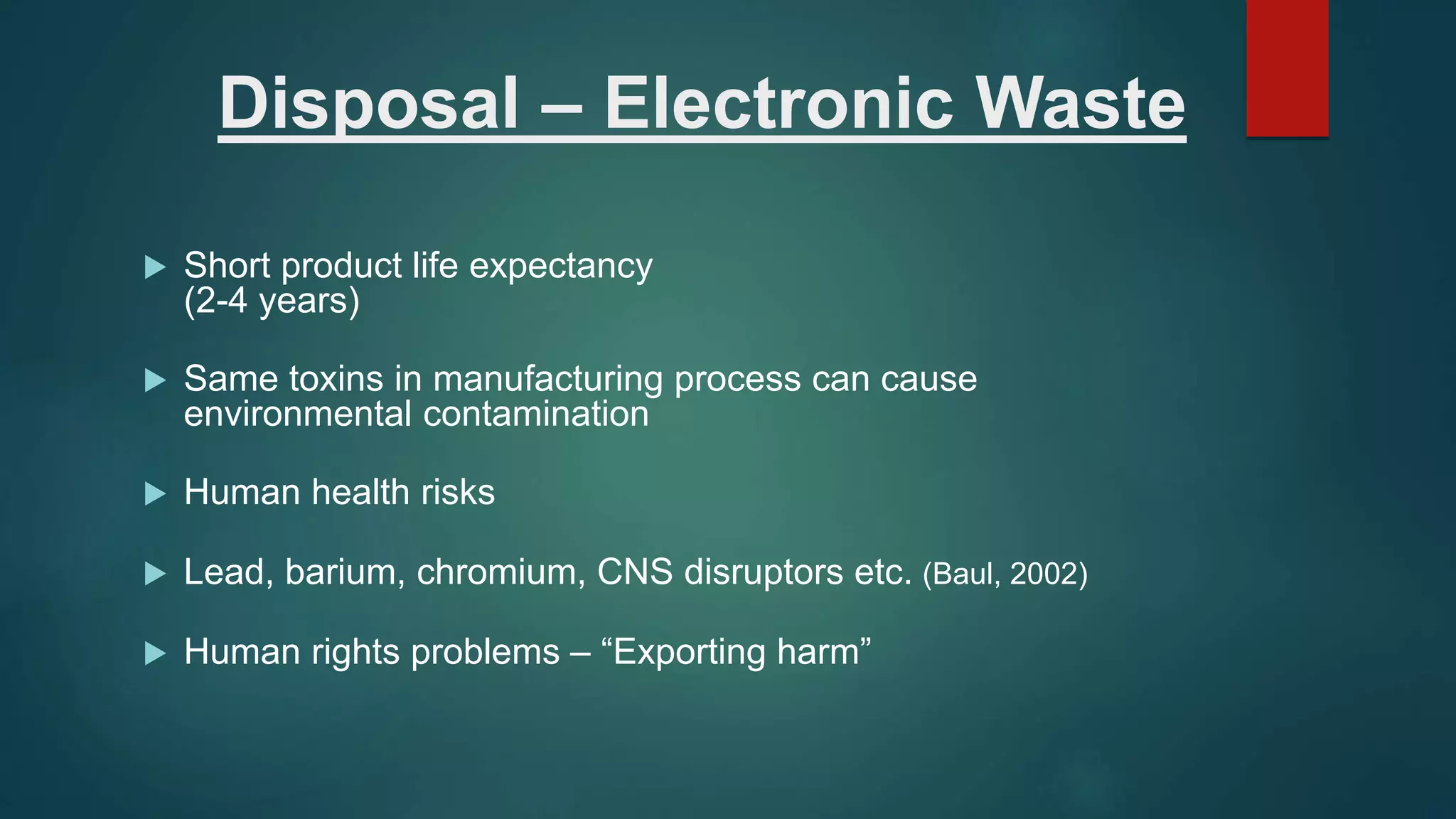 Disposal – Electronic Waste
 Short product life expectancy
(2-4 years)
 Same toxins in manufacturing process can cause
environmental contamination
 Human health risks
 Lead, barium, chromium, CNS disruptors etc. (Baul, 2002)
 Human rights problems – “Exporting harm”
 