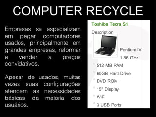 COMPUTER RECYCLE Empresas se especializam em pegar computadores usados, principalmente em grandes empresas, reformar e vender a preços convidativos. Apesar de usados, muitas vezes suas configurações atendem as necessidades básicas da maioria dos usuários.  